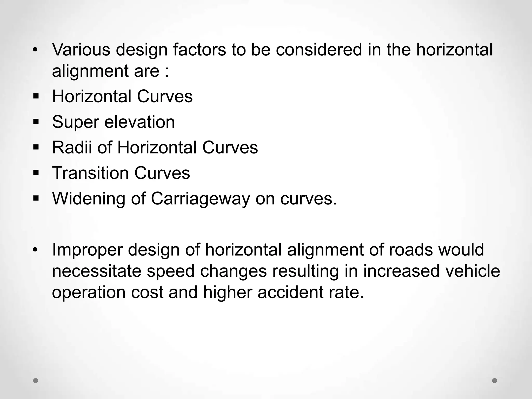 • Various design factors to be considered in the horizontal
alignment are :
 Horizontal Curves
 Super elevation
 Radii of Horizontal Curves
 Transition Curves
 Widening of Carriageway on curves.
• Improper design of horizontal alignment of roads would
necessitate speed changes resulting in increased vehicle
operation cost and higher accident rate.
 