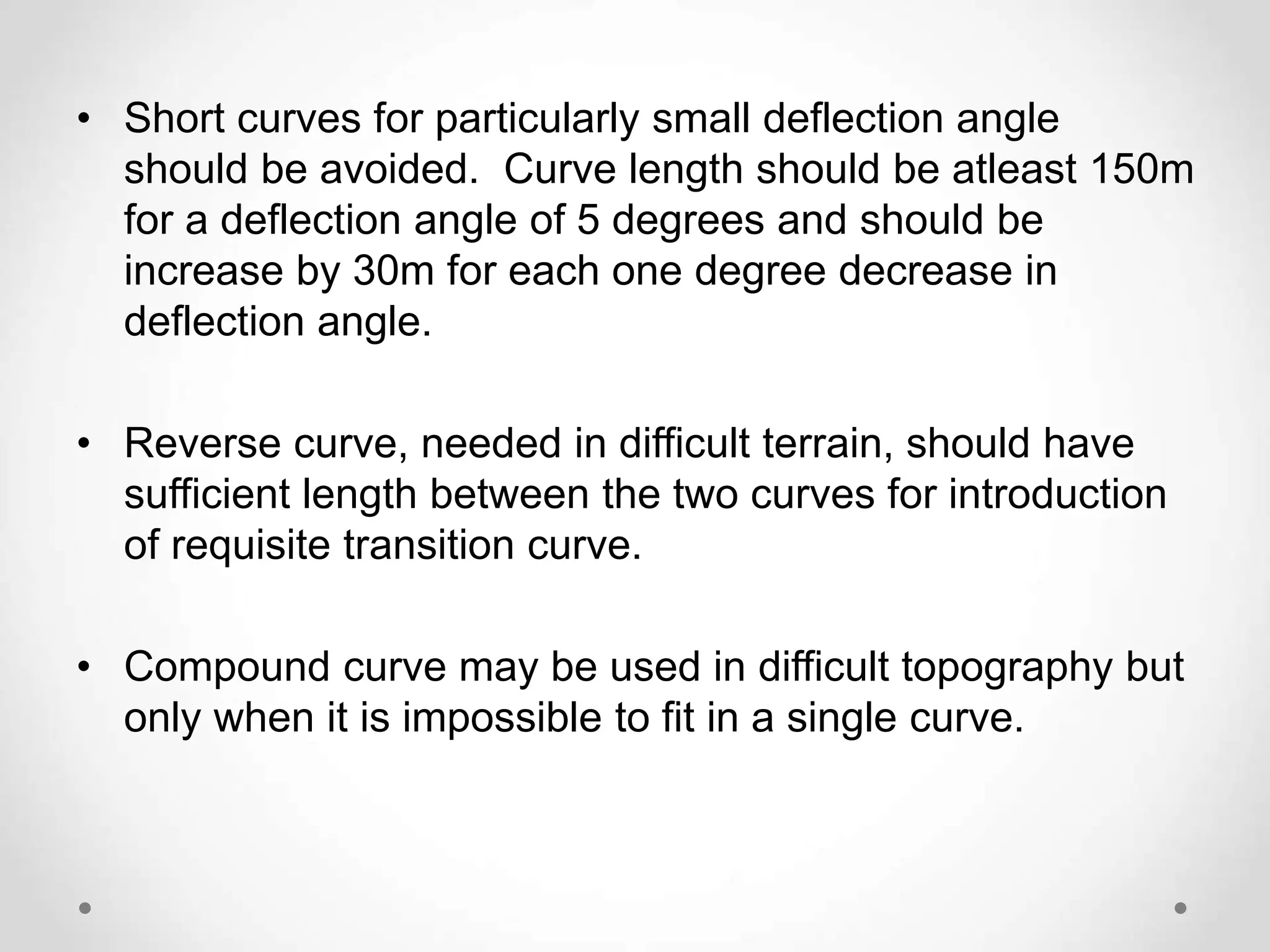 • Short curves for particularly small deflection angle
should be avoided. Curve length should be atleast 150m
for a deflection angle of 5 degrees and should be
increase by 30m for each one degree decrease in
deflection angle.
• Reverse curve, needed in difficult terrain, should have
sufficient length between the two curves for introduction
of requisite transition curve.
• Compound curve may be used in difficult topography but
only when it is impossible to fit in a single curve.
 