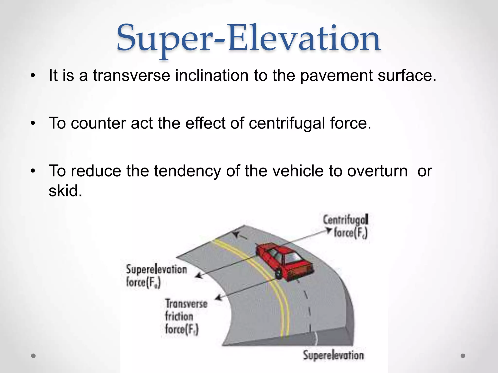 Super-Elevation
• It is a transverse inclination to the pavement surface.
• To counter act the effect of centrifugal force.
• To reduce the tendency of the vehicle to overturn or
skid.
 