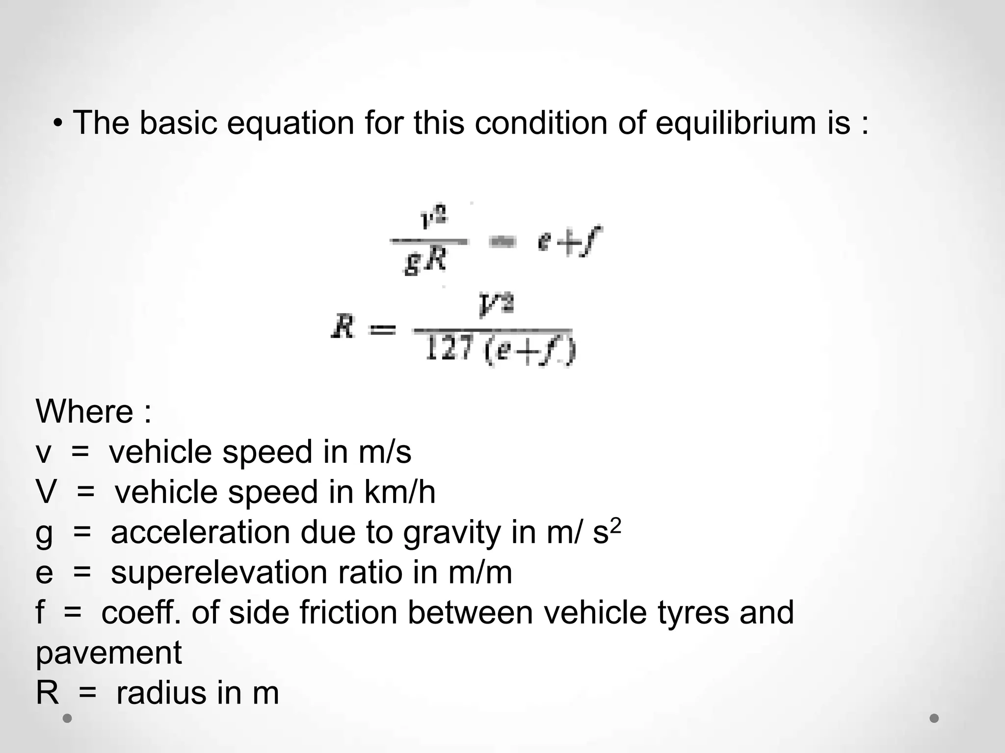 • The basic equation for this condition of equilibrium is :
Where :
v = vehicle speed in m/s
V = vehicle speed in km/h
g = acceleration due to gravity in m/ s2
e = superelevation ratio in m/m
f = coeff. of side friction between vehicle tyres and
pavement
R = radius in m
 