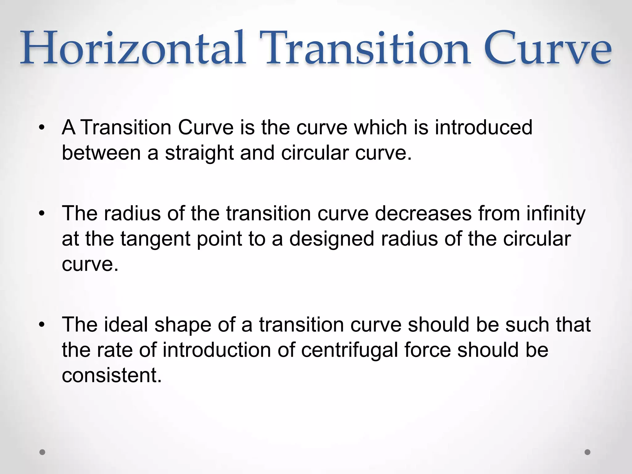 Horizontal Transition Curve
• A Transition Curve is the curve which is introduced
between a straight and circular curve.
• The radius of the transition curve decreases from infinity
at the tangent point to a designed radius of the circular
curve.
• The ideal shape of a transition curve should be such that
the rate of introduction of centrifugal force should be
consistent.
 
