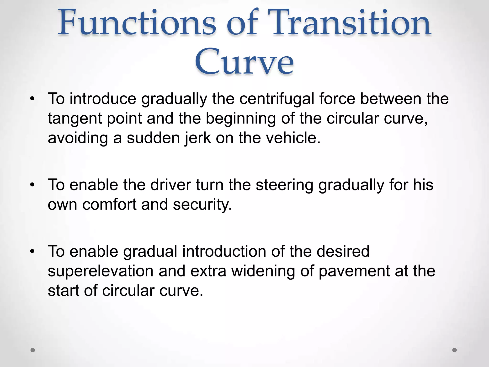 Functions of Transition
Curve
• To introduce gradually the centrifugal force between the
tangent point and the beginning of the circular curve,
avoiding a sudden jerk on the vehicle.
• To enable the driver turn the steering gradually for his
own comfort and security.
• To enable gradual introduction of the desired
superelevation and extra widening of pavement at the
start of circular curve.
 