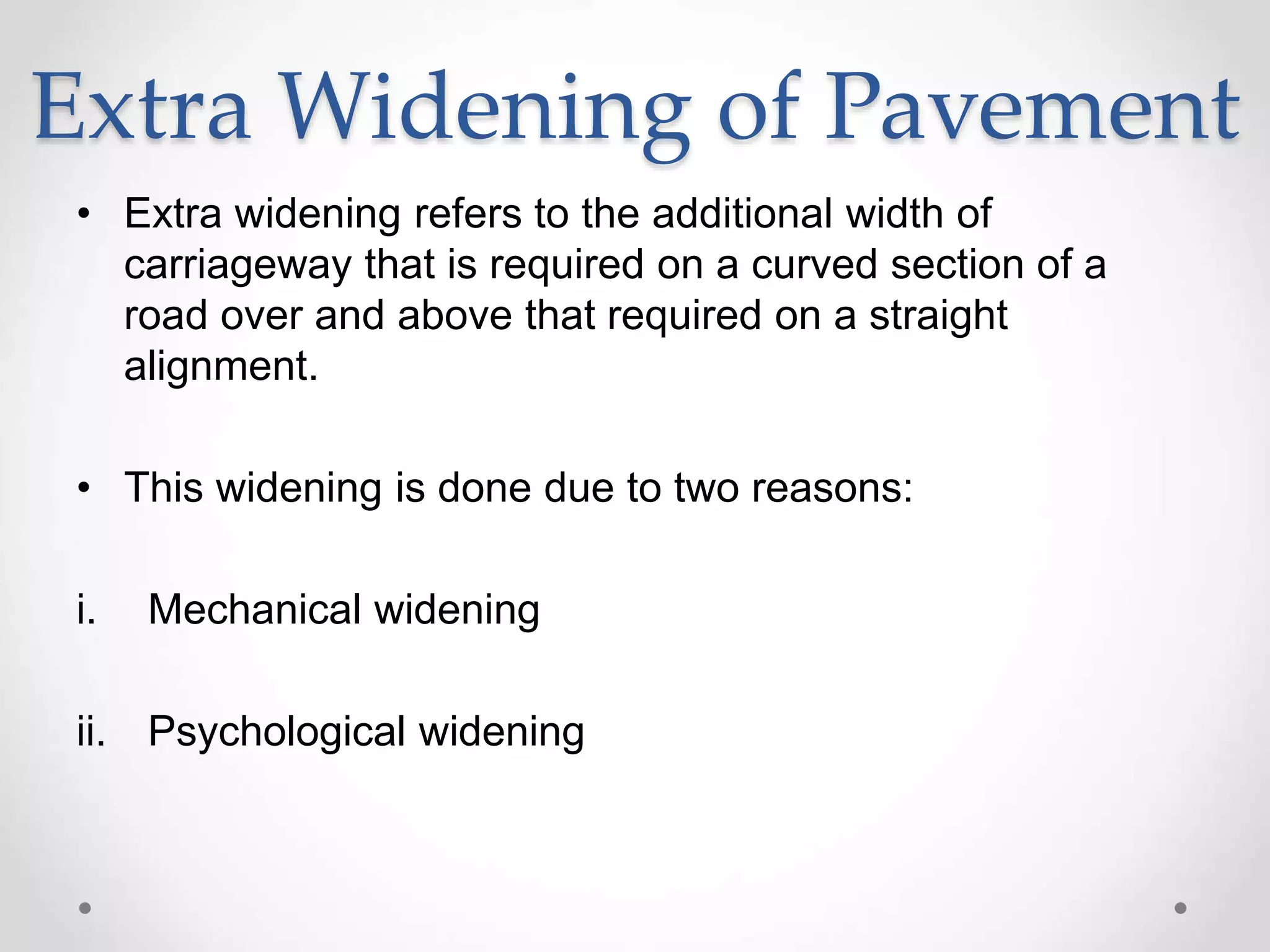 Extra Widening of Pavement
• Extra widening refers to the additional width of
carriageway that is required on a curved section of a
road over and above that required on a straight
alignment.
• This widening is done due to two reasons:
i. Mechanical widening
ii. Psychological widening
 