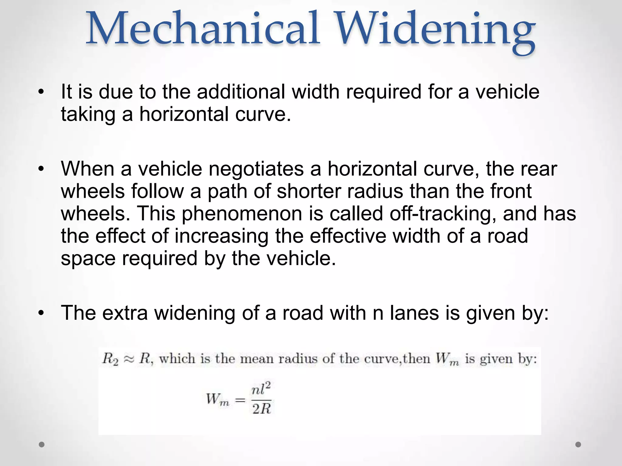 Mechanical Widening
• It is due to the additional width required for a vehicle
taking a horizontal curve.
• When a vehicle negotiates a horizontal curve, the rear
wheels follow a path of shorter radius than the front
wheels. This phenomenon is called off-tracking, and has
the effect of increasing the effective width of a road
space required by the vehicle.
• The extra widening of a road with n lanes is given by:
 