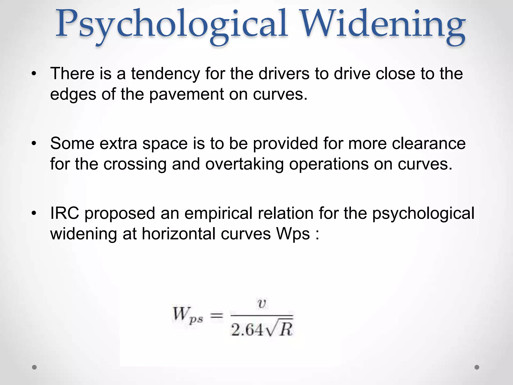 Psychological Widening
• There is a tendency for the drivers to drive close to the
edges of the pavement on curves.
• Some extra space is to be provided for more clearance
for the crossing and overtaking operations on curves.
• IRC proposed an empirical relation for the psychological
widening at horizontal curves Wps :
 