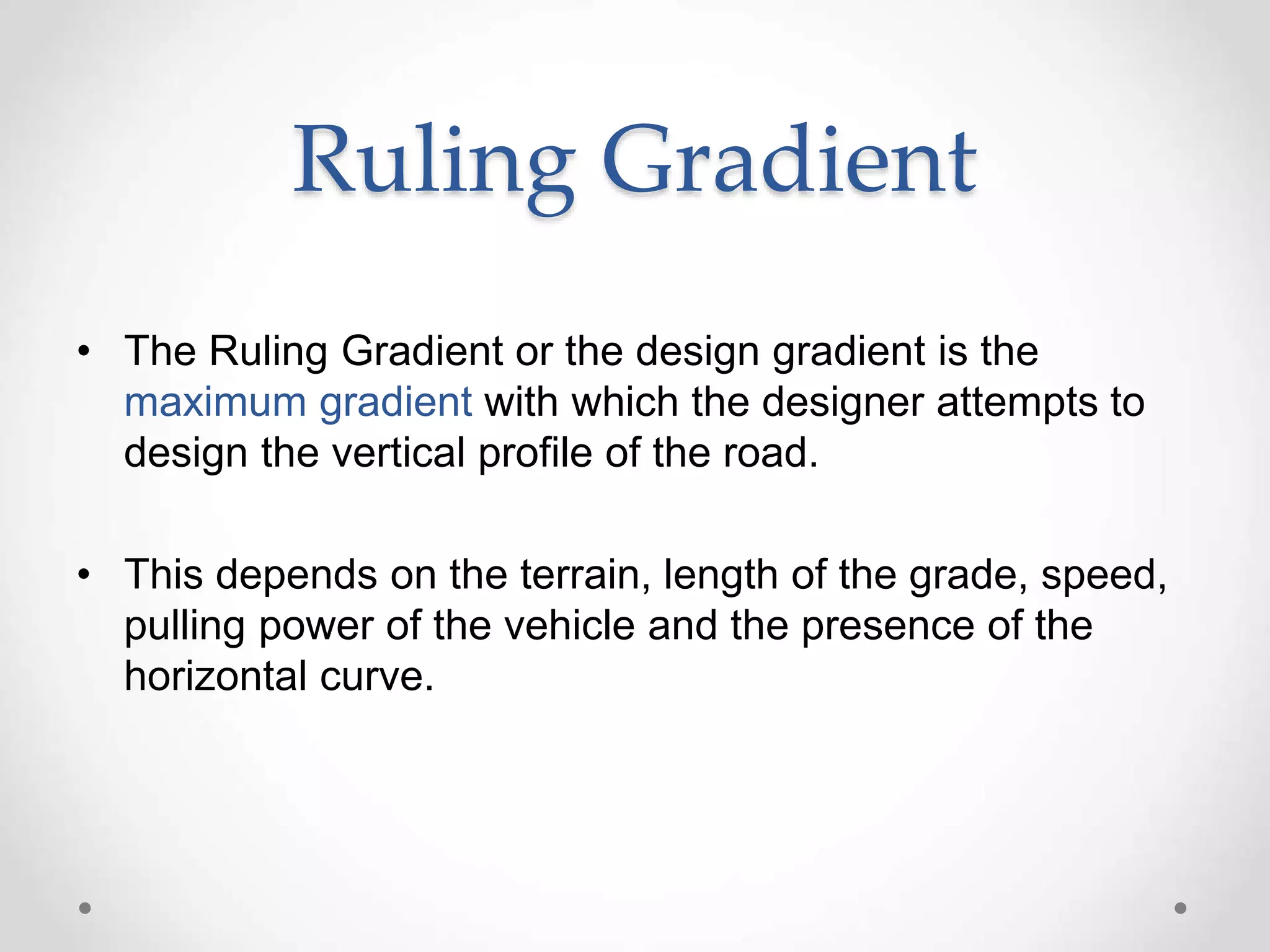 Ruling Gradient
• The Ruling Gradient or the design gradient is the
maximum gradient with which the designer attempts to
design the vertical profile of the road.
• This depends on the terrain, length of the grade, speed,
pulling power of the vehicle and the presence of the
horizontal curve.
 