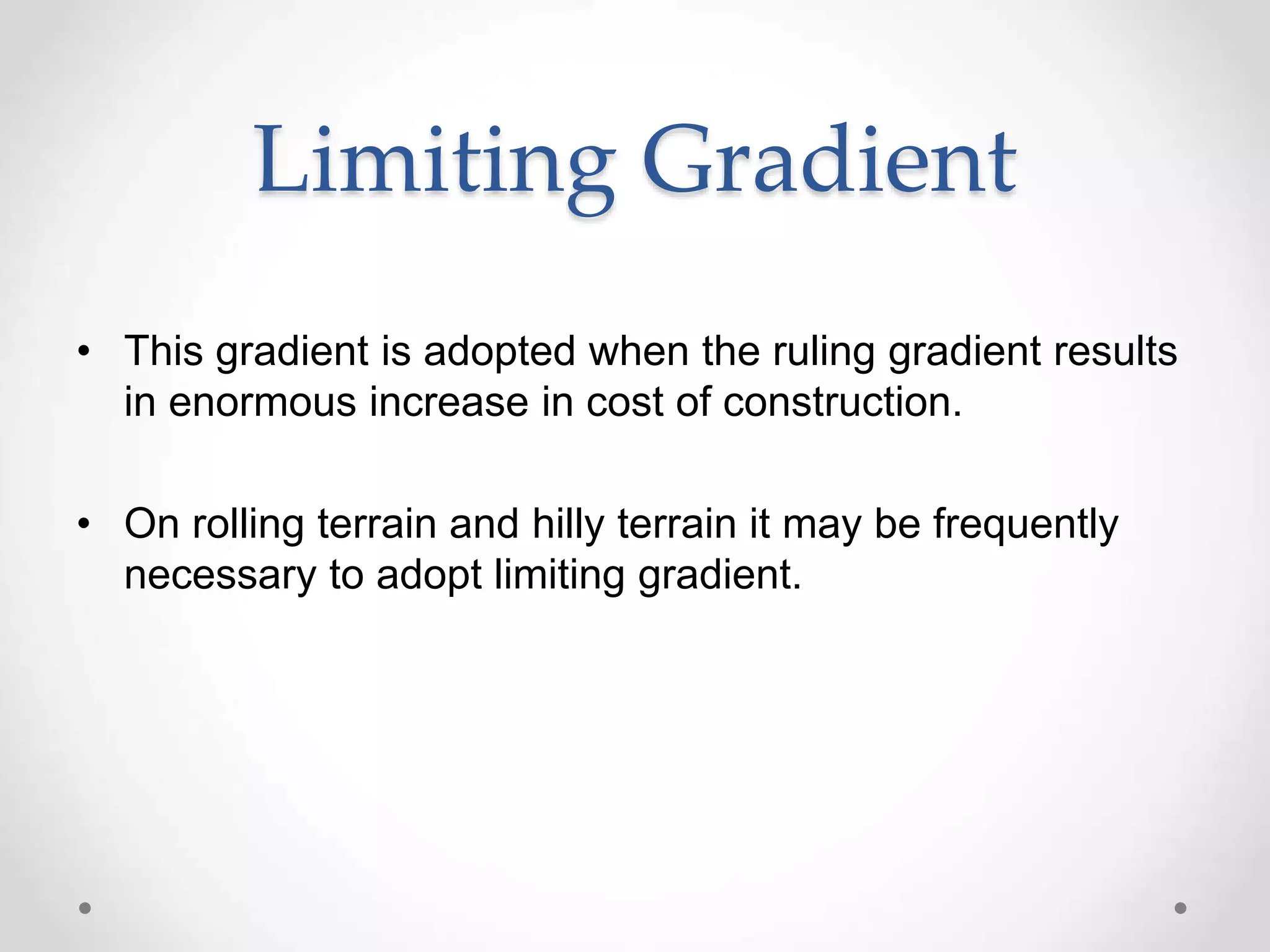 Limiting Gradient
• This gradient is adopted when the ruling gradient results
in enormous increase in cost of construction.
• On rolling terrain and hilly terrain it may be frequently
necessary to adopt limiting gradient.
 