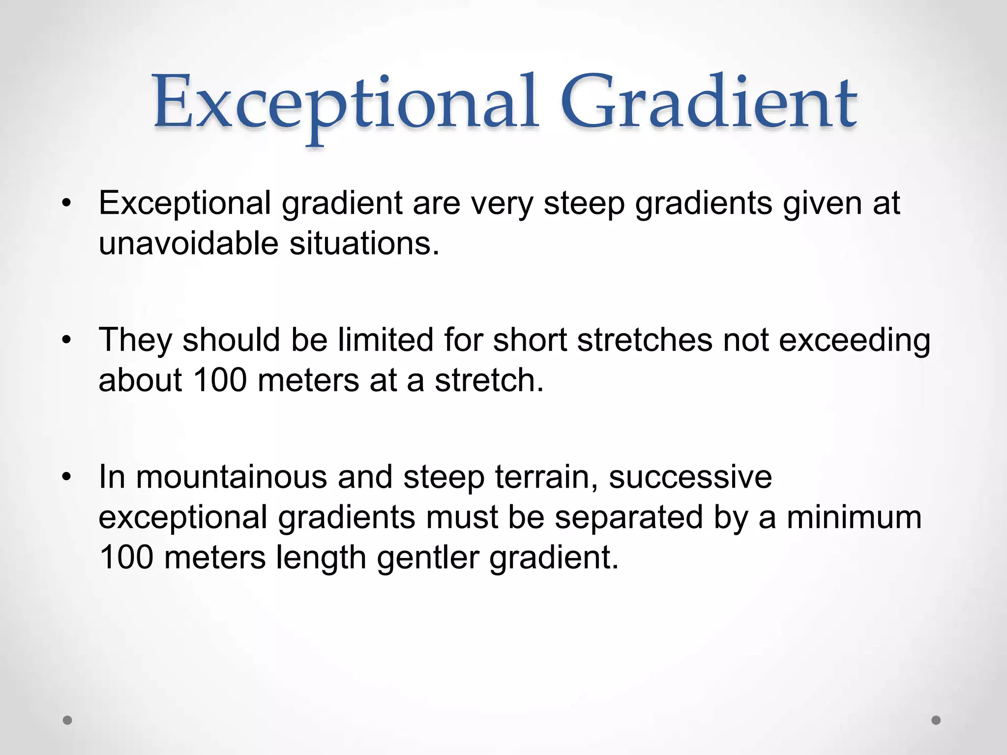 Exceptional Gradient
• Exceptional gradient are very steep gradients given at
unavoidable situations.
• They should be limited for short stretches not exceeding
about 100 meters at a stretch.
• In mountainous and steep terrain, successive
exceptional gradients must be separated by a minimum
100 meters length gentler gradient.
 