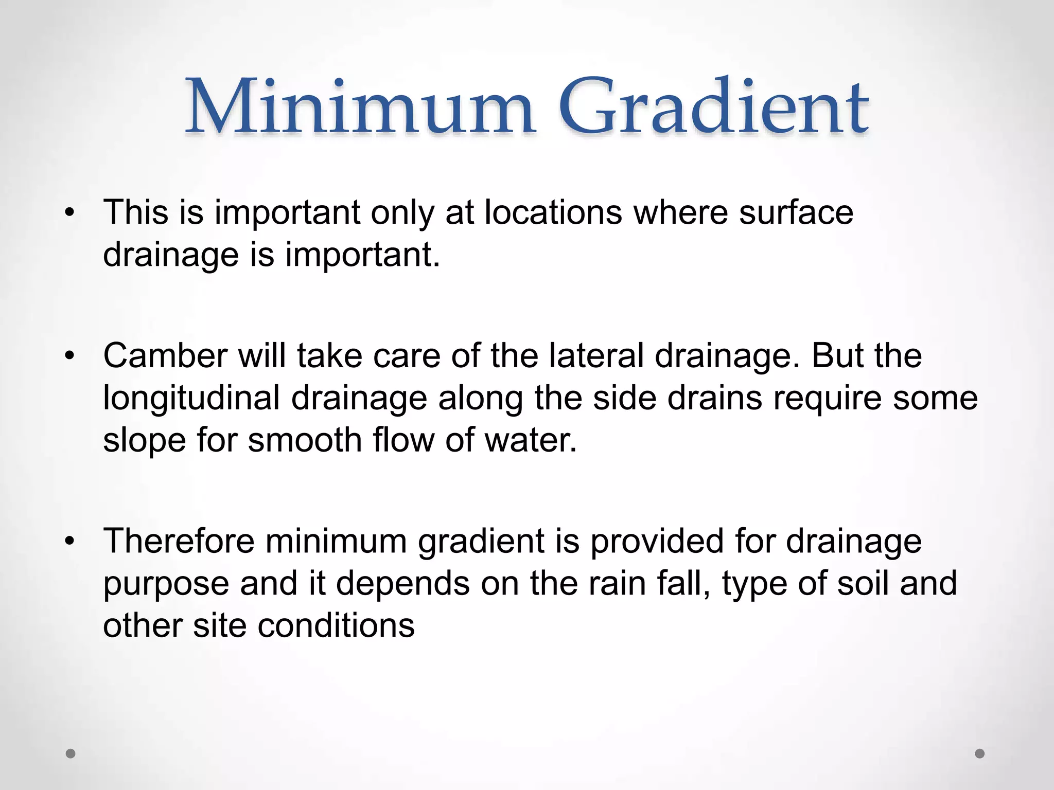 Minimum Gradient
• This is important only at locations where surface
drainage is important.
• Camber will take care of the lateral drainage. But the
longitudinal drainage along the side drains require some
slope for smooth flow of water.
• Therefore minimum gradient is provided for drainage
purpose and it depends on the rain fall, type of soil and
other site conditions
 