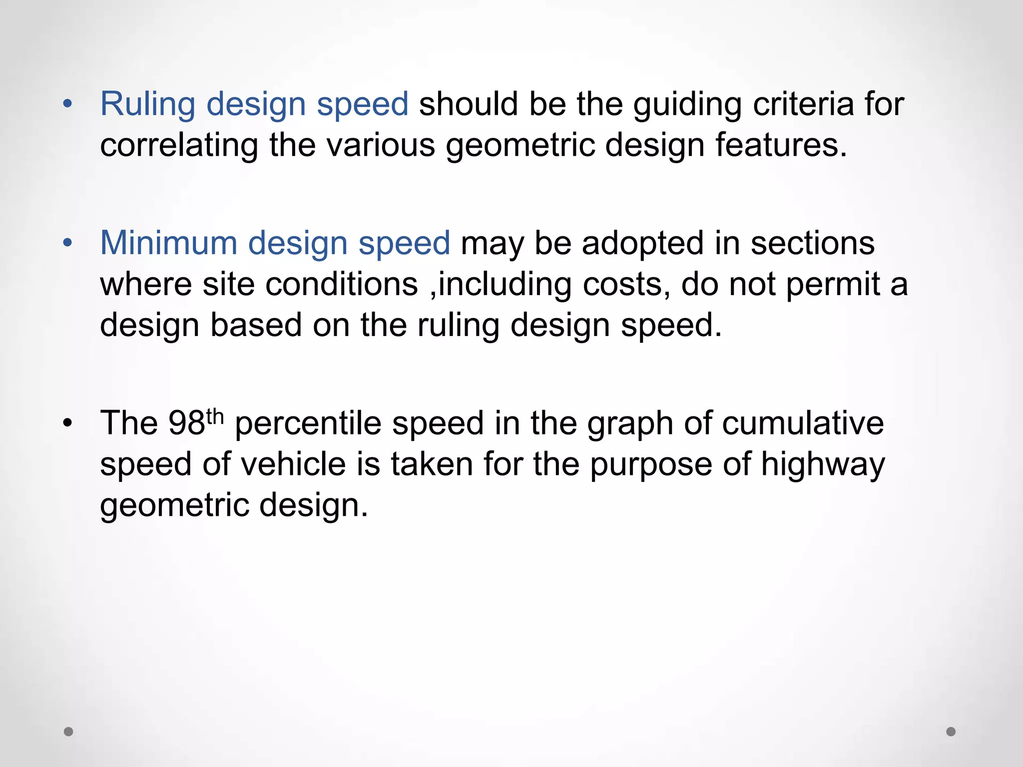 • Ruling design speed should be the guiding criteria for
correlating the various geometric design features.
• Minimum design speed may be adopted in sections
where site conditions ,including costs, do not permit a
design based on the ruling design speed.
• The 98th percentile speed in the graph of cumulative
speed of vehicle is taken for the purpose of highway
geometric design.
 