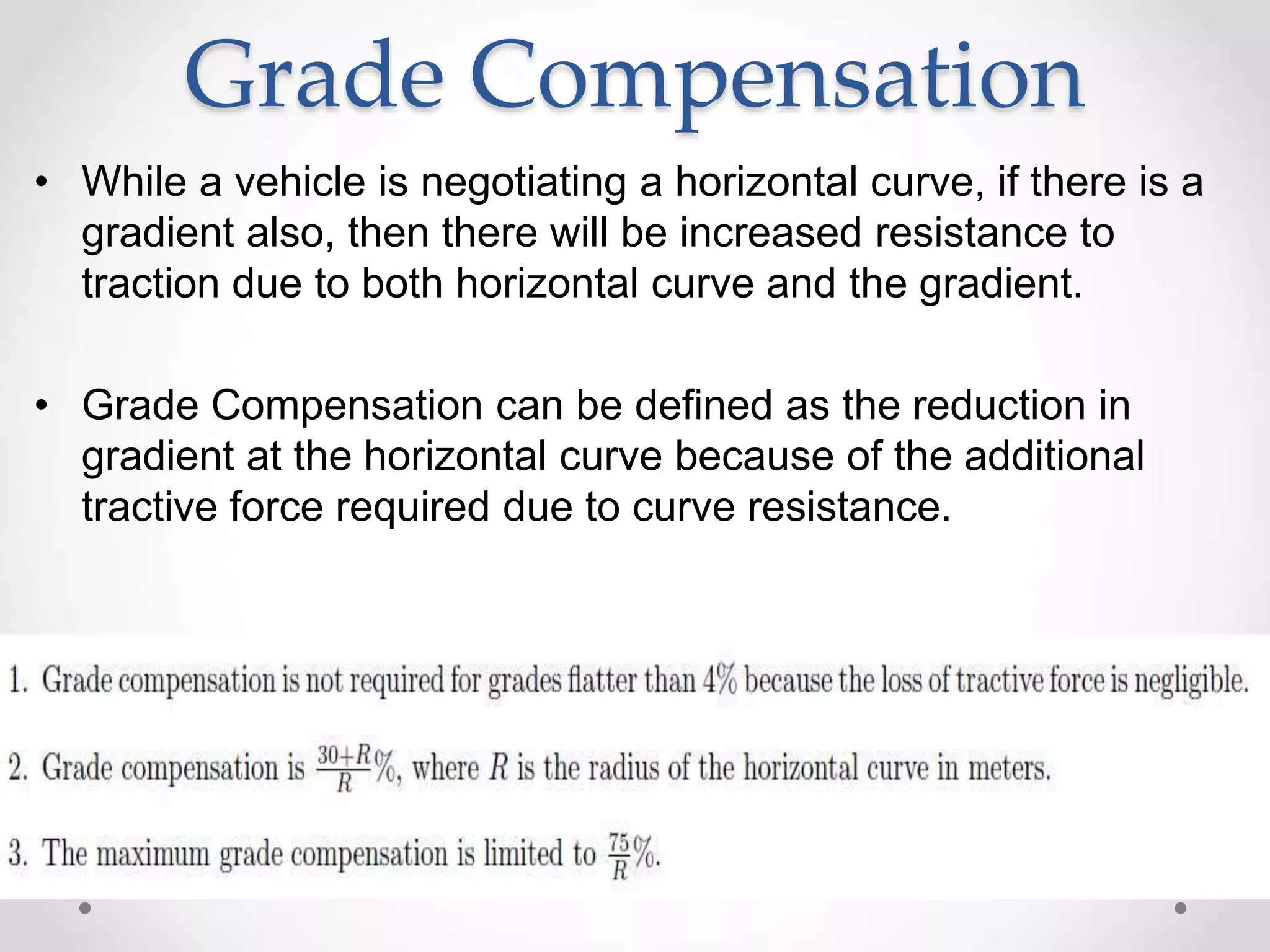 Grade Compensation
• While a vehicle is negotiating a horizontal curve, if there is a
gradient also, then there will be increased resistance to
traction due to both horizontal curve and the gradient.
• Grade Compensation can be defined as the reduction in
gradient at the horizontal curve because of the additional
tractive force required due to curve resistance.
 