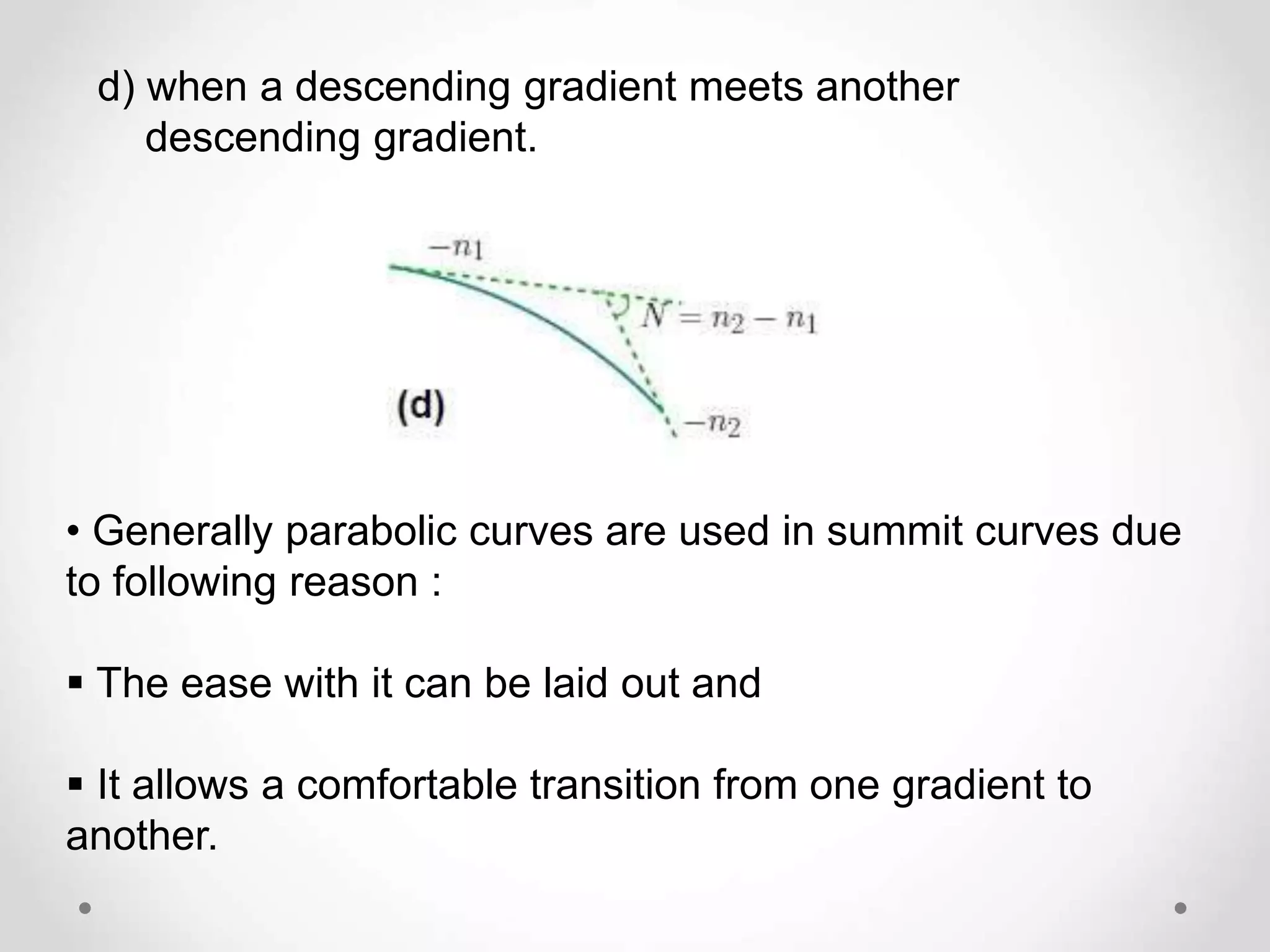d) when a descending gradient meets another
descending gradient.
• Generally parabolic curves are used in summit curves due
to following reason :
 The ease with it can be laid out and
 It allows a comfortable transition from one gradient to
another.
 