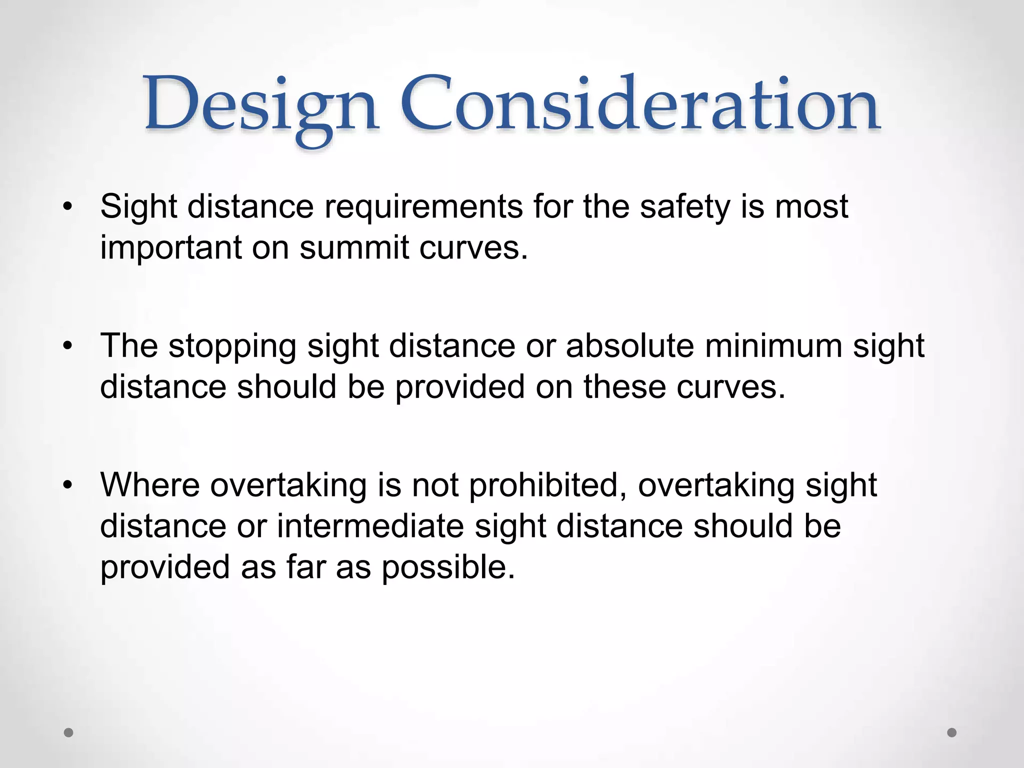 Design Consideration
• Sight distance requirements for the safety is most
important on summit curves.
• The stopping sight distance or absolute minimum sight
distance should be provided on these curves.
• Where overtaking is not prohibited, overtaking sight
distance or intermediate sight distance should be
provided as far as possible.
 