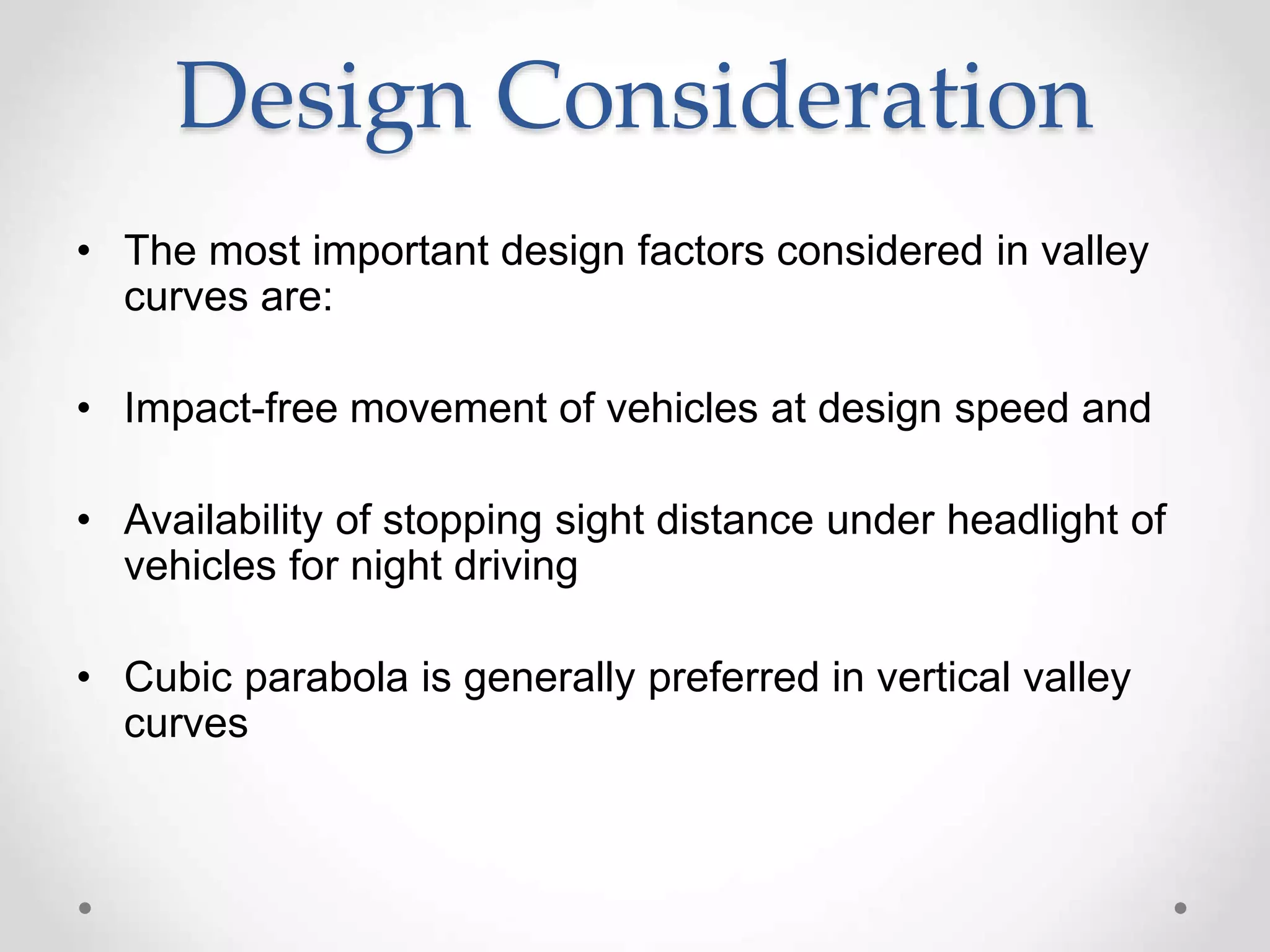 Design Consideration
• The most important design factors considered in valley
curves are:
• Impact-free movement of vehicles at design speed and
• Availability of stopping sight distance under headlight of
vehicles for night driving
• Cubic parabola is generally preferred in vertical valley
curves
 
