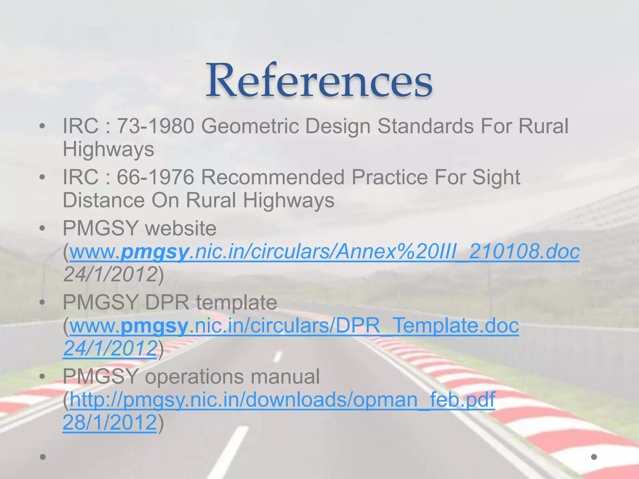 References
• IRC : 73-1980 Geometric Design Standards For Rural
Highways
• IRC : 66-1976 Recommended Practice For Sight
Distance On Rural Highways
• PMGSY website
(www.pmgsy.nic.in/circulars/Annex%20III_210108.doc
24/1/2012)
• PMGSY DPR template
(www.pmgsy.nic.in/circulars/DPR_Template.doc
24/1/2012)
• PMGSY operations manual
(http://pmgsy.nic.in/downloads/opman_feb.pdf
28/1/2012)
 