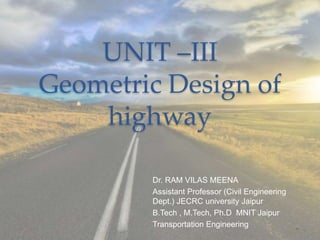 UNIT –III
Geometric Design of
highway
Dr. RAM VILAS MEENA
Assistant Professor (Civil Engineering
Dept.) JECRC university Jaipur
B.Tech , M.Tech, Ph.D MNIT Jaipur
Transportation Engineering
 