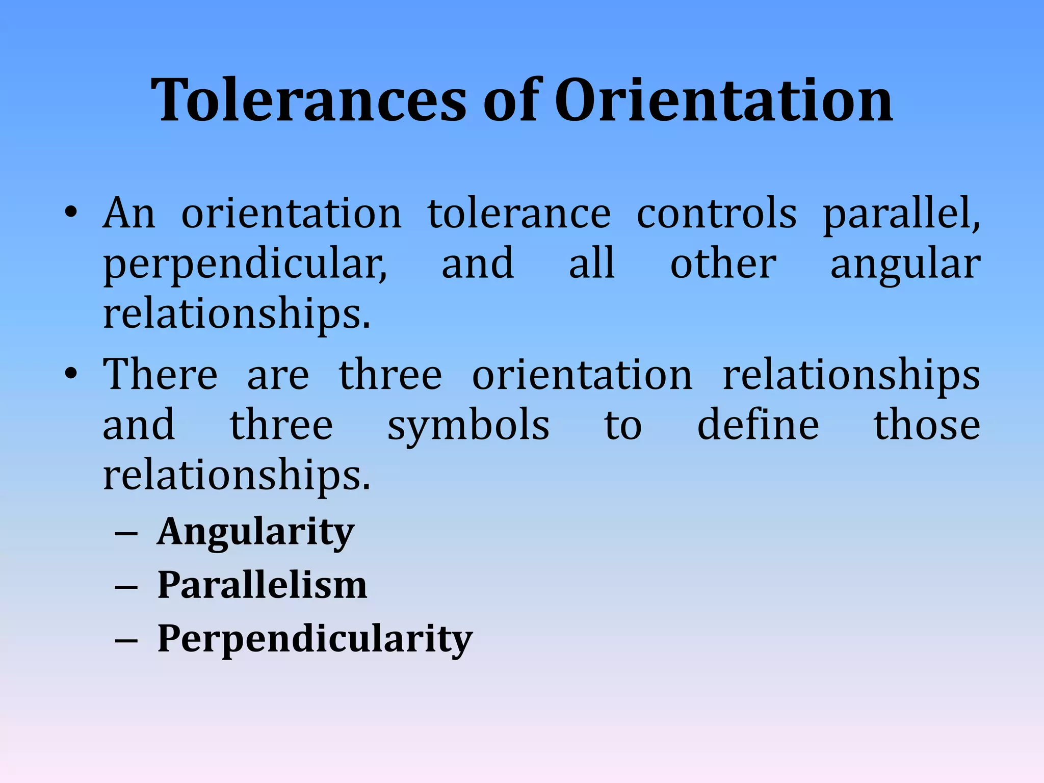Tolerances of Orientation
• An orientation tolerance controls parallel,
perpendicular, and all other angular
relationships.
• There are three orientation relationships
and three symbols to define those
relationships.
– Angularity
– Parallelism
– Perpendicularity
 
