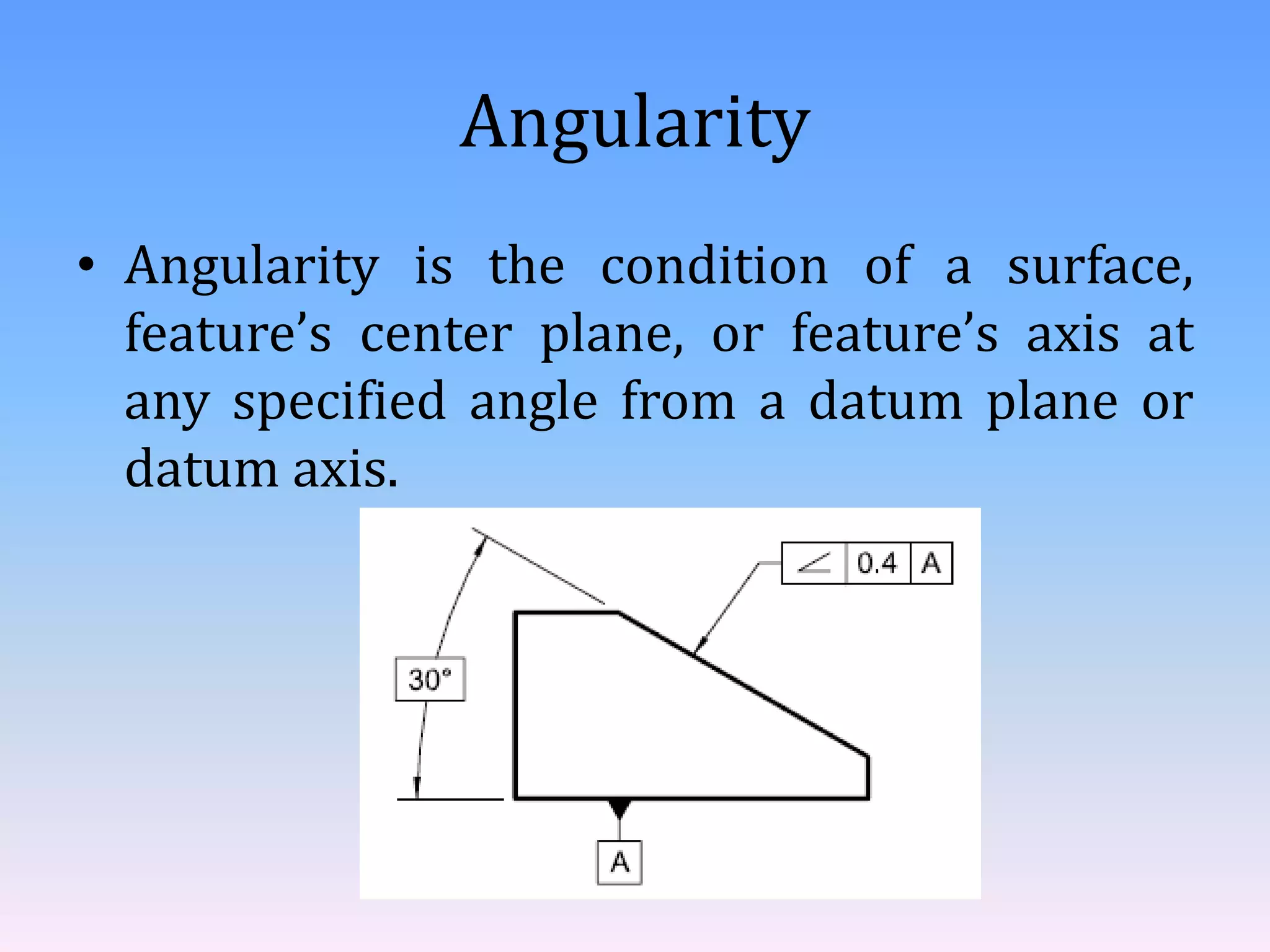 Angularity
• Angularity is the condition of a surface,
feature’s center plane, or feature’s axis at
any specified angle from a datum plane or
datum axis.
 