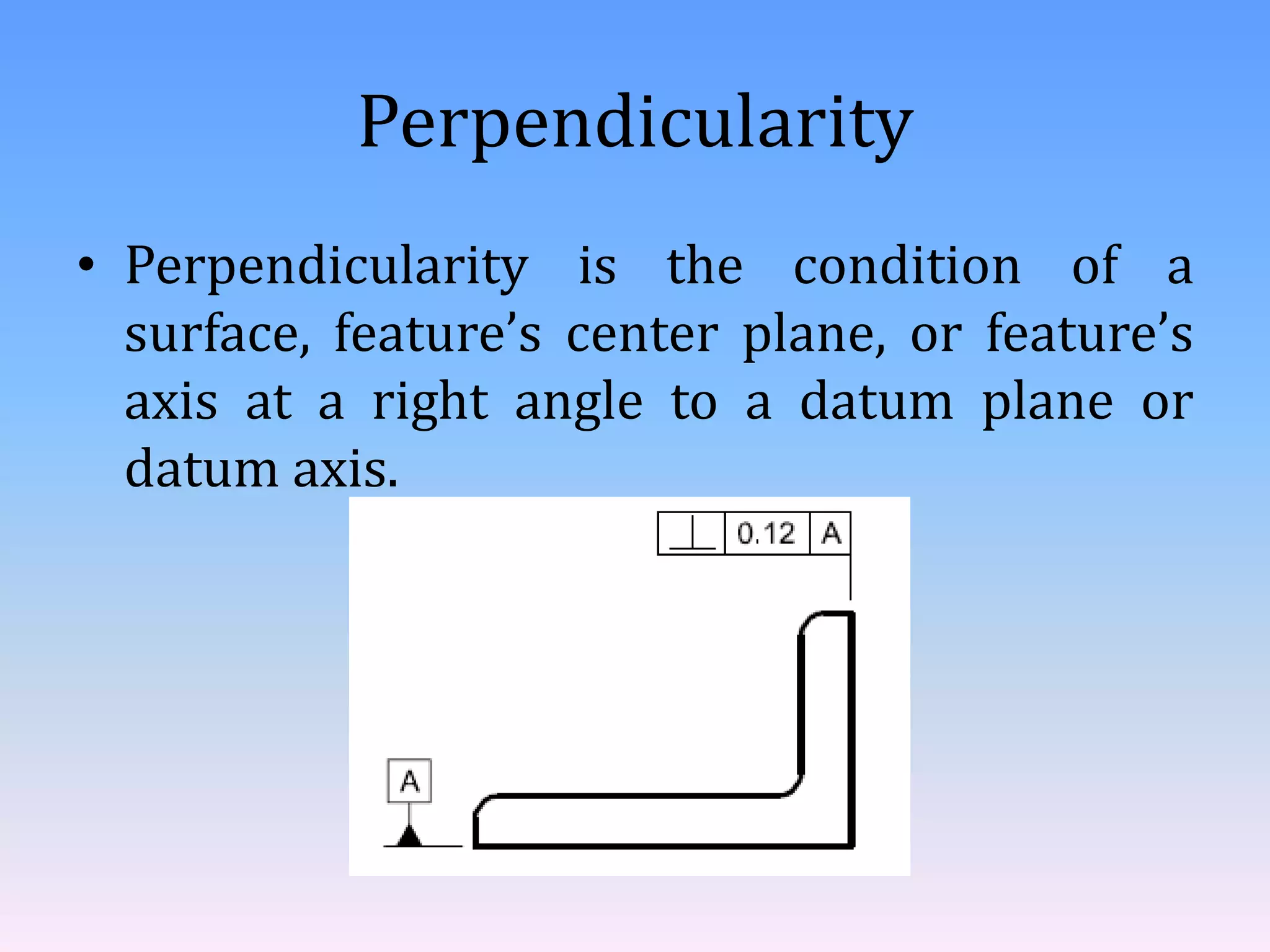 Perpendicularity
• Perpendicularity is the condition of a
surface, feature’s center plane, or feature’s
axis at a right angle to a datum plane or
datum axis.
 