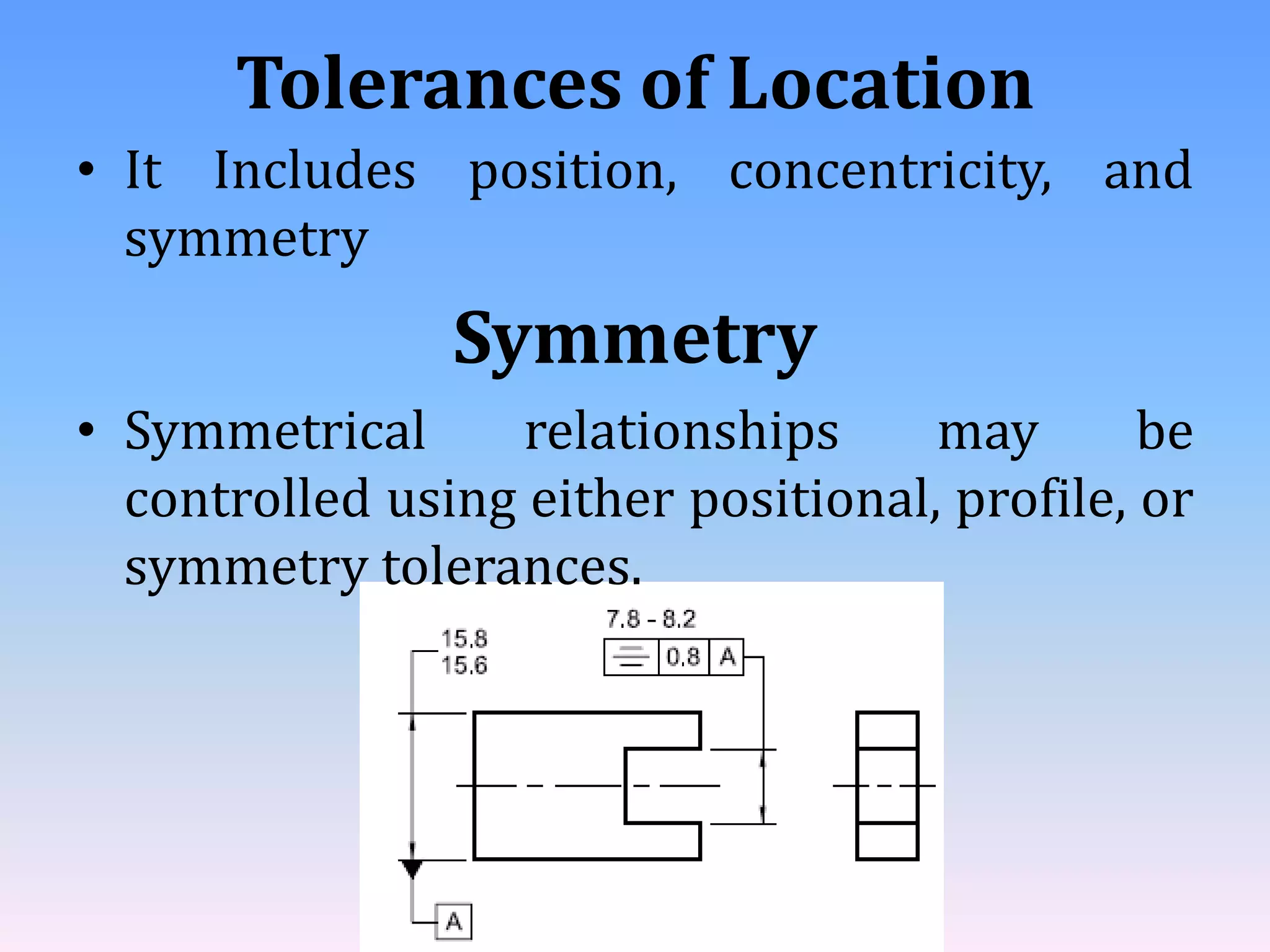 Tolerances of Location
• It Includes position, concentricity, and
symmetry
Symmetry
• Symmetrical relationships may be
controlled using either positional, profile, or
symmetry tolerances.
 