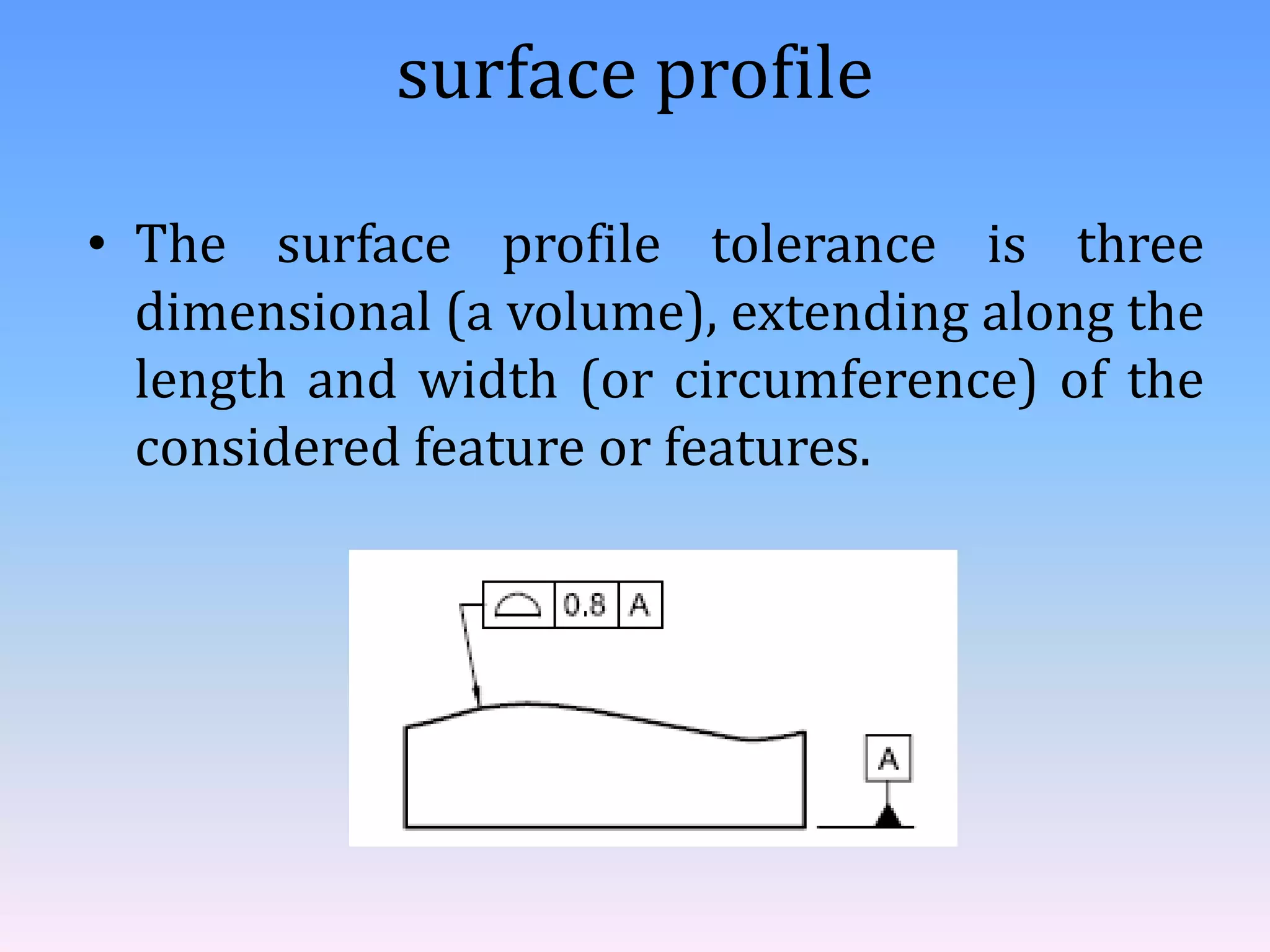 surface profile
• The surface profile tolerance is three
dimensional (a volume), extending along the
length and width (or circumference) of the
considered feature or features.
 