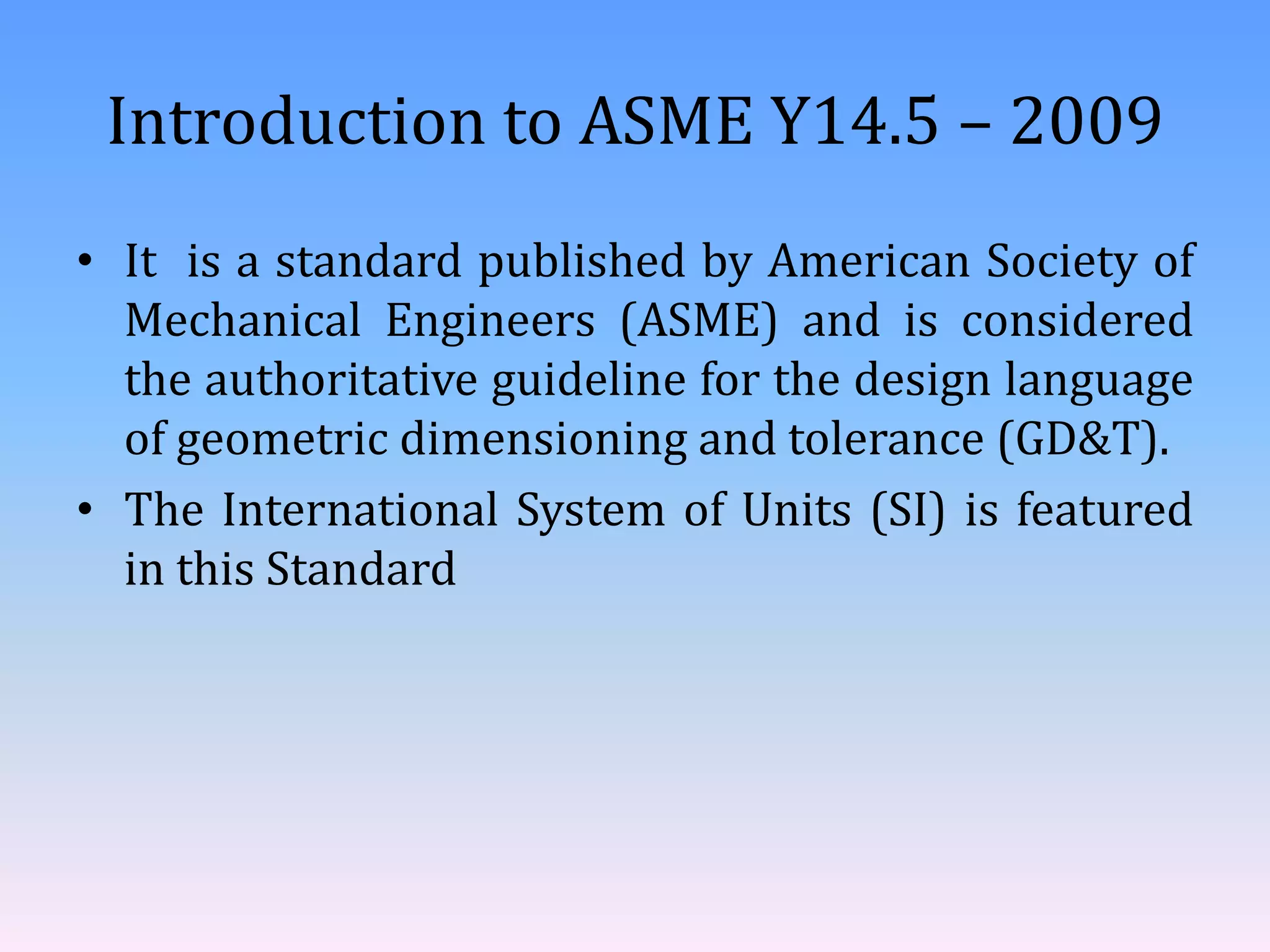 Introduction to ASME Y14.5 – 2009
• It is a standard published by American Society of
Mechanical Engineers (ASME) and is considered
the authoritative guideline for the design language
of geometric dimensioning and tolerance (GD&T).
• The International System of Units (SI) is featured
in this Standard
 