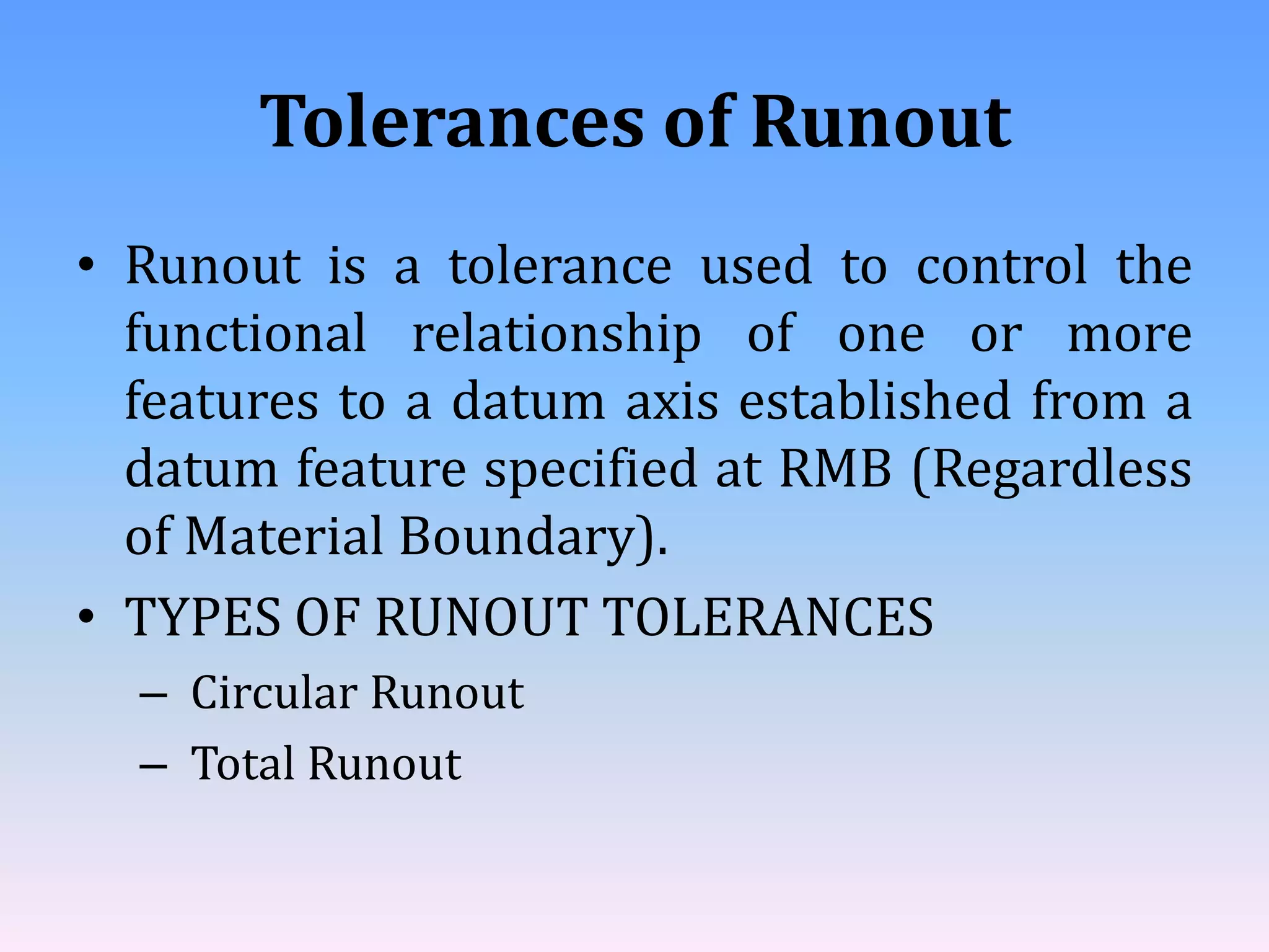 Tolerances of Runout
• Runout is a tolerance used to control the
functional relationship of one or more
features to a datum axis established from a
datum feature specified at RMB (Regardless
of Material Boundary).
• TYPES OF RUNOUT TOLERANCES
– Circular Runout
– Total Runout
 