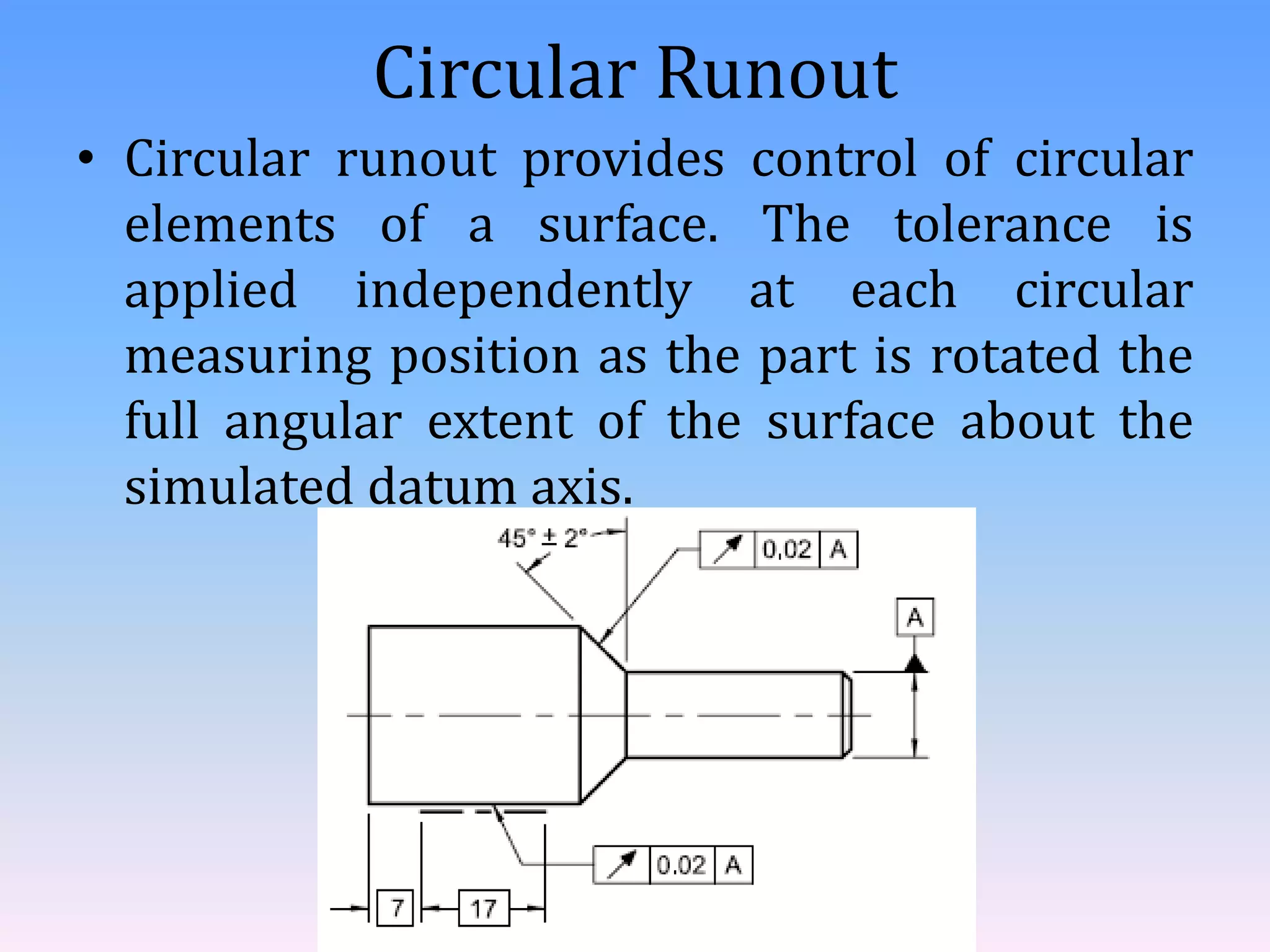 Circular Runout
• Circular runout provides control of circular
elements of a surface. The tolerance is
applied independently at each circular
measuring position as the part is rotated the
full angular extent of the surface about the
simulated datum axis.
 