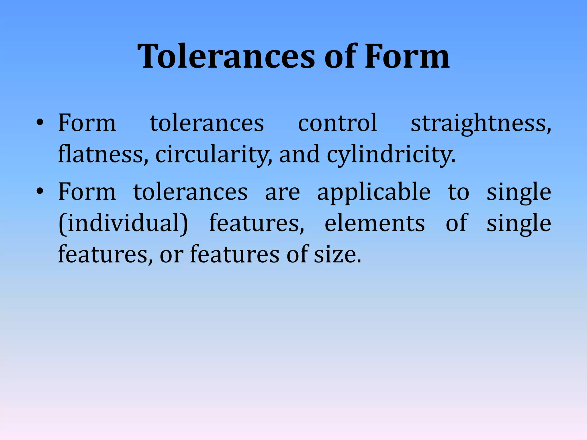 Tolerances of Form
• Form tolerances control straightness,
flatness, circularity, and cylindricity.
• Form tolerances are applicable to single
(individual) features, elements of single
features, or features of size.
 
