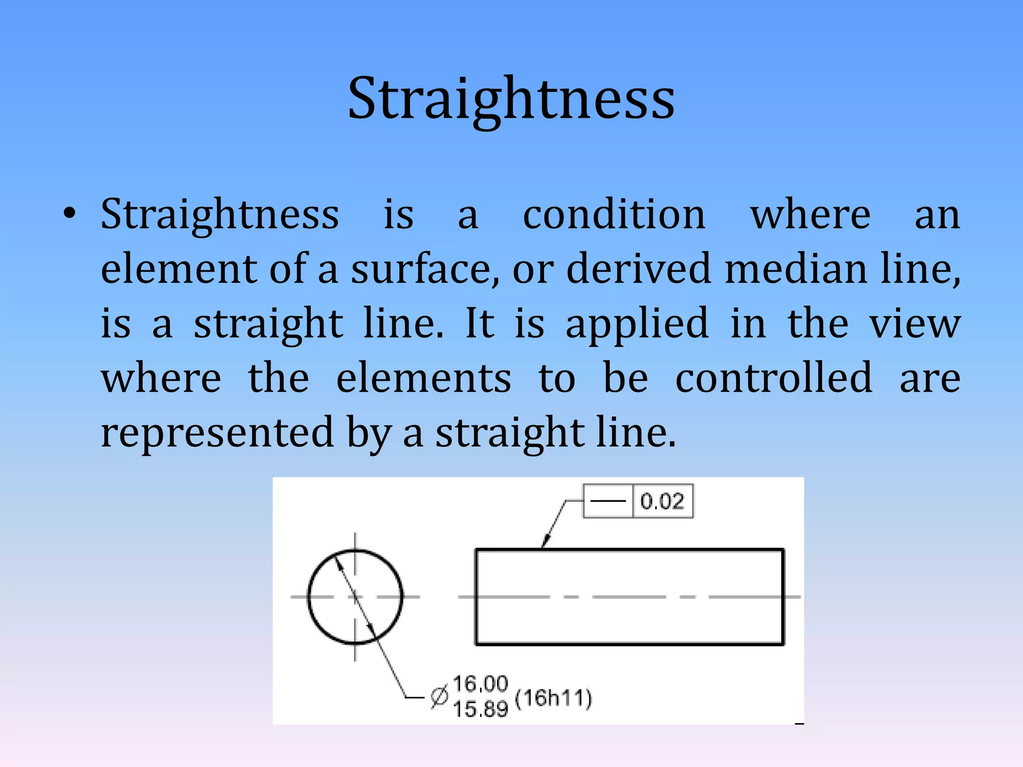 Straightness
• Straightness is a condition where an
element of a surface, or derived median line,
is a straight line. It is applied in the view
where the elements to be controlled are
represented by a straight line.
 
