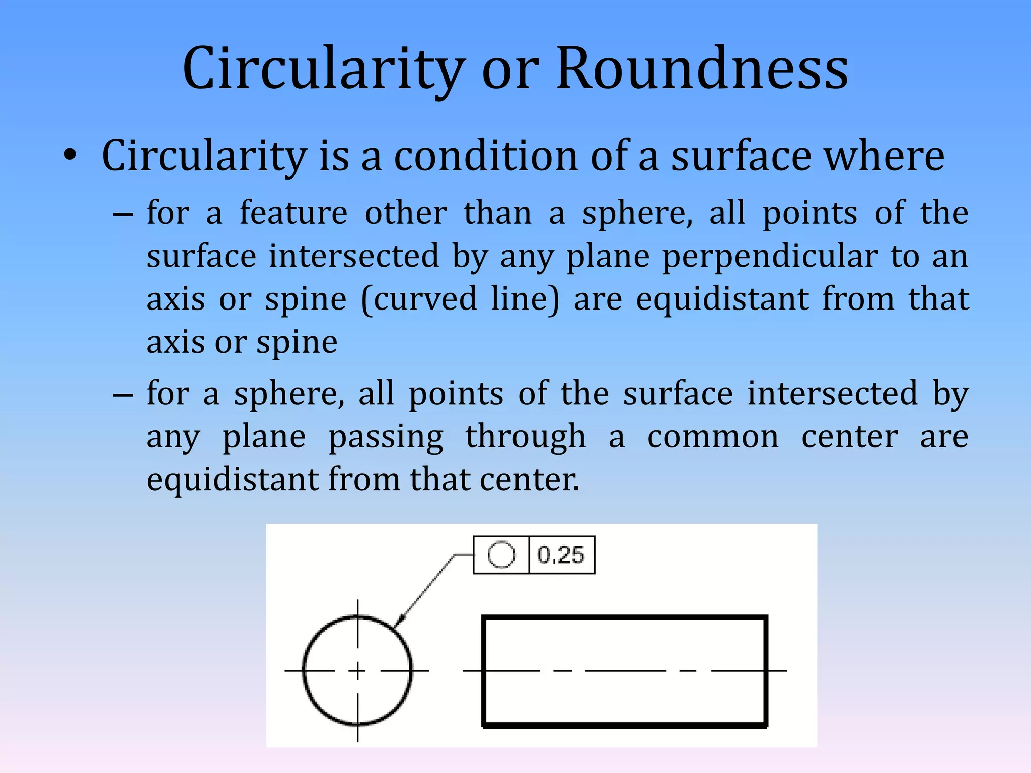 Circularity or Roundness
• Circularity is a condition of a surface where
– for a feature other than a sphere, all points of the
surface intersected by any plane perpendicular to an
axis or spine (curved line) are equidistant from that
axis or spine
– for a sphere, all points of the surface intersected by
any plane passing through a common center are
equidistant from that center.
 
