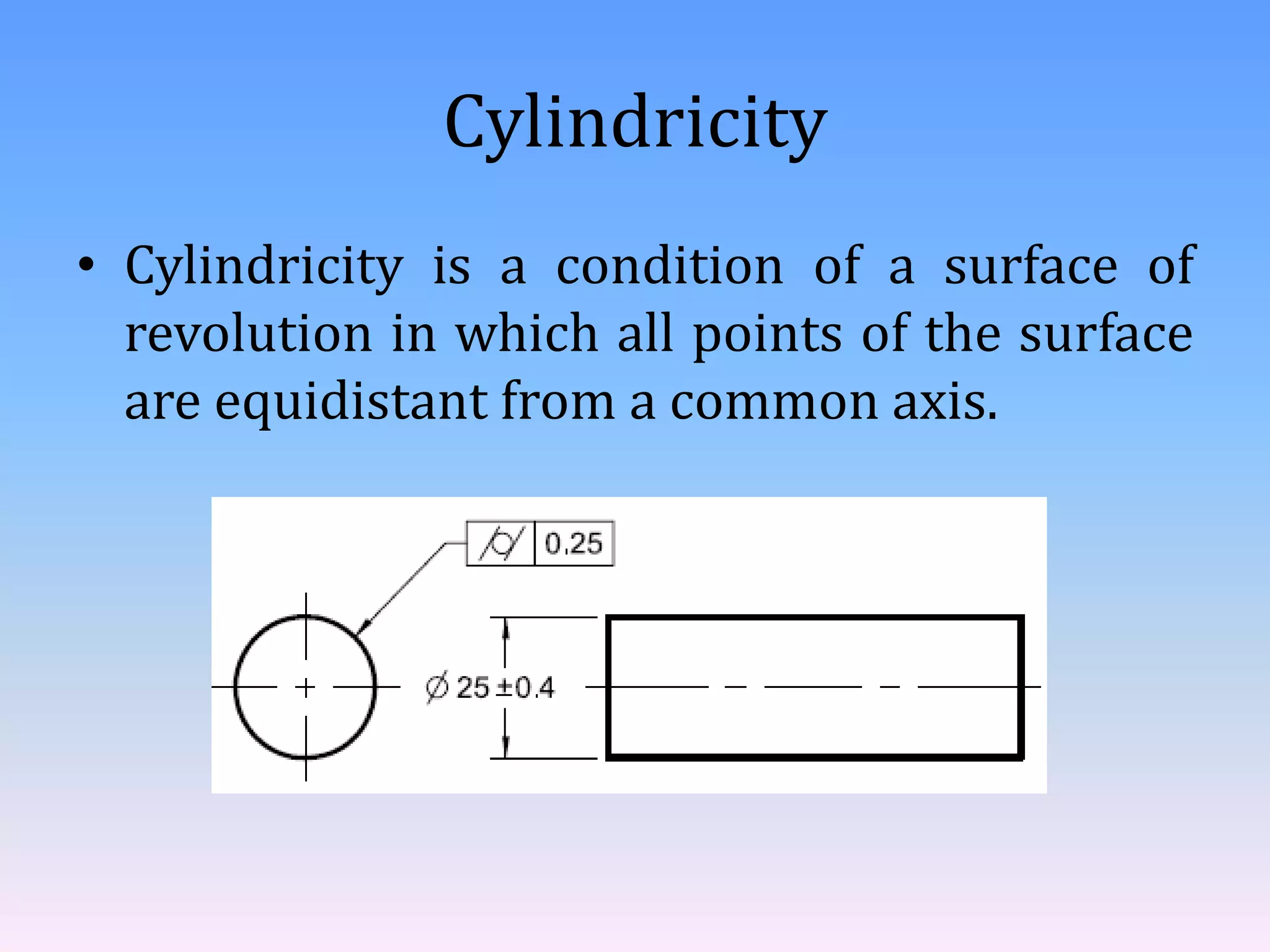 Cylindricity
• Cylindricity is a condition of a surface of
revolution in which all points of the surface
are equidistant from a common axis.
 