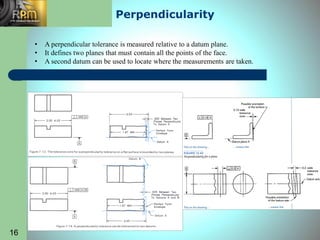 Perpendicularity
• A perpendicular tolerance is measured relative to a datum plane.
• It defines two planes that must contain all the points of the face.
• A second datum can be used to locate where the measurements are taken.
16
 