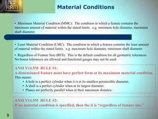 9
Material Conditions
• Maximum Material Condition (MMC): The condition in which a feature contains the
maximum amount of material within the stated limits. e.g. minimum hole diameter, maximum
shaft diameter.
• Least Material Condition (LMC): The condition in which a feature contains the least amount
of material within the stated limits. e.g. maximum hole diameter, minimum shaft diameter
• Regardless of Feature Size (RFS): This is the default condition for all geometric tolerances.
No bonus tolerances are allowed and functional gauges may not be used.
ANSI Y14.5M RULE #1:
A dimensioned feature must have perfect form at its maximum material condition.
This means:
• A hole is a perfect cylinder when it is at its smallest permissible diameter,
• A shaft is a perfect cylinder when at its largest diameter.
• Planes are perfectly parallel when at their maximum distance.
ANSI Y14.5M RULE #2:
If no material condition is specified, then the it is “regardless of feature size.”
 