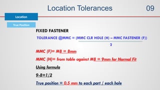 Location Tolerances
True Position
Location
TOLERANCE @MMC = (MMC CLR HOLE (H) – MMC FASTENER (F))
2
FIXED FASTENER
MMC (F)= M8 = 8mm
MMC (H)= from table against M8 = 9mm for Normal Fit
Using formula
9-8=1/2
True position = 0.5 mm to each part / each hole
09
 