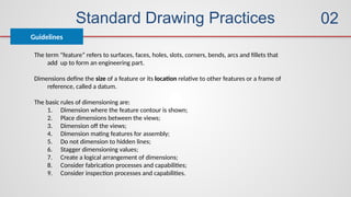 Standard Drawing Practices
Guidelines
02
The term “feature” refers to surfaces, faces, holes, slots, corners, bends, arcs and fillets that
add up to form an engineering part.
Dimensions define the size of a feature or its location relative to other features or a frame of
reference, called a datum.
The basic rules of dimensioning are:
1. Dimension where the feature contour is shown;
2. Place dimensions between the views;
3. Dimension off the views;
4. Dimension mating features for assembly;
5. Do not dimension to hidden lines;
6. Stagger dimensioning values;
7. Create a logical arrangement of dimensions;
8. Consider fabrication processes and capabilities;
9. Consider inspection processes and capabilities.
 