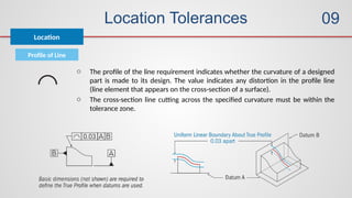Location Tolerances
Profile of Line
Location
09
o The profile of the line requirement indicates whether the curvature of a designed
part is made to its design. The value indicates any distortion in the profile line
(line element that appears on the cross-section of a surface).
o The cross-section line cutting across the specified curvature must be within the
tolerance zone.
 