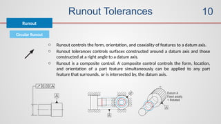Runout Tolerances
Circular Runout
Runout
10
o Runout controls the form, orientation, and coaxiality of features to a datum axis.
o Runout tolerances controls surfaces constructed around a datum axis and those
constructed at a right angle to a datum axis.
o Runout is a composite control. A composite control controls the form, location,
and orientation of a part feature simultaneously can be applied to any part
feature that surrounds, or is intersected by, the datum axis.
 