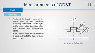 Measurements of GD&T
Cylindricity
Form
11
o Firmly set the target in place on the
rotary table of the roundness
measuring instrument. Put the stylus
on the target, rotate the rotary table,
and measure the measurement
points.
o If the target is large, secure the table
in place and rotate the stylus or move
it up or down.
 