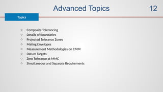 Advanced Topics
Topics
12
o Composite Tolerancing
o Details of Boundaries
o Projected Tolerance Zones
o Mating Envelopes
o Measurement Methodologies on CMM
o Datum Targets
o Zero Tolerance at MMC
o Simultaneous and Separate Requirements
 