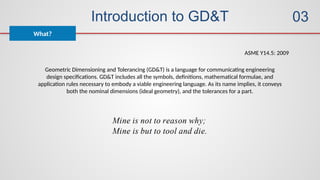 Introduction to GD&T
What?
03
Geometric Dimensioning and Tolerancing (GD&T) is a language for communicating engineering
design specifications. GD&T includes all the symbols, definitions, mathematical formulae, and
application rules necessary to embody a viable engineering language. As its name implies, it conveys
both the nominal dimensions (ideal geometry), and the tolerances for a part.
ASME Y14.5: 2009
 