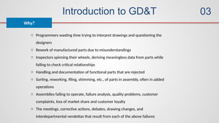 Introduction to GD&T
Why?
03
o Programmers wasting time trying to interpret drawings and questioning the
designers
o Rework of manufactured parts due to misunderstandings
o Inspectors spinning their wheels, deriving meaningless data from parts while
failing to check critical relationships
o Handling and documentation of functional parts that are rejected
o Sorting, reworking, filing, shimming, etc., of parts in assembly, often in added
operations
o Assemblies failing to operate, failure analysis, quality problems, customer
complaints, loss of market share and customer loyalty
o The meetings, corrective actions, debates, drawing changes, and
interdepartmental vendettas that result from each of the above failures
 