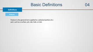 Basic Definitions
Definitions
04
Feature
Feature is the general term applied to a physical portion of a
part, such as a surface, pin, tab, hole, or slot.
 
