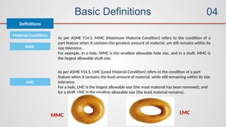 Basic Definitions
Definitions
04
Material Conditions
As per ASME Y14.5, MMC (Maximum Material Condition) refers to the condition of a
part feature when it contains the greatest amount of material, yet still remains within its
size tolerance.
For example, in a hole, MMC is the smallest allowable hole size, and in a shaft, MMC is
the largest allowable shaft size.
MMC
As per ASME Y14.5, LMC (Least Material Condition) refers to the condition of a part
feature when it contains the least amount of material, while still remaining within its size
tolerance.
For a hole, LMC is the largest allowable size (the most material has been removed), and
for a shaft, LMC is the smallest allowable size (the least material remains).
LMC
MMC LMC
 
