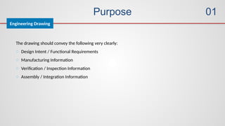 Purpose
Engineering Drawing
01
The drawing should convey the following very clearly:
o Design Intent / Functional Requirements
o Manufacturing Information
o Verification / Inspection Information
o Assembly / Integration Information
 