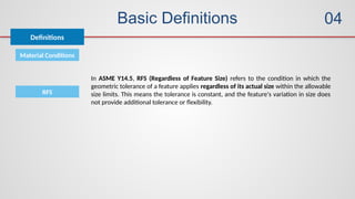 Basic Definitions
Definitions
04
Material Conditions
In ASME Y14.5, RFS (Regardless of Feature Size) refers to the condition in which the
geometric tolerance of a feature applies regardless of its actual size within the allowable
size limits. This means the tolerance is constant, and the feature's variation in size does
not provide additional tolerance or flexibility.
RFS
 