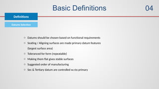 Basic Definitions
Definitions
04
Datums Selection
o Datums should be chosen based on functional requirements
o Seating / Aligning surfaces are made primary datum features
(largest surface area)
o Toleranced for form (repeatable)
o Making them flat gives stable surfaces
o Suggested order of manufacturing
o Sec & Tertiary datum are controlled w.r.to primary
 