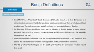Basic Definitions
Definitions
04
Theoretically Exact Dimension
o In ASME Y14.5, a Theoretically Exact Dimension (TED), also known as a Basic Dimension, is a
dimension that represents the ideal or exact size, location, orientation, or form of a feature, without
any tolerance. These dimensions are typically enclosed in a rectangular box on a drawing.
o No Tolerance: TEDs are considered exact, and no tolerance is directly applied to them. Instead,
geometric tolerances (e.g., position, perpendicularity, profile) are applied to control the allowable
variation from the TED.
o Used with Geometric Tolerances: TEDs are usually used in conjunction with GD&T tolerances that
control the actual allowable variation, such as position, profile, or orientation tolerances.
o The TED specifies the ideal target, and the GD&T symbol defines the permissible variation around
that target.
 