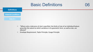 Basic Definitions
Definitions
06
Material Conditions
Rule # 1
o “Where only a tolerance of size is specified, the limits of size of an individual feature
prescribe the extent to which variations in its geometric form, as well as size, are
allowed”
o Envelope Requirement, Taylor Principle, Gauge Principle
 