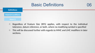 Basic Definitions
Definitions
06
Material Conditions
Rule # 2
o Regardless of Feature Size (RFS) applies, with respect to the individual
tolerance, datum reference, or both, where no modifying symbol is specified
o This will be discussed further with regards to MMC and LMC modifiers in later
sections.
 